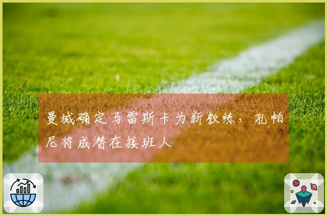曼城确定马雷斯卡为新教练，孔帕尼将成潜在接班人