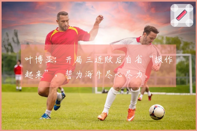 叶博亚：开局三连败后自省“振作起来”，誓为海牛尽心尽力